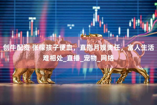 创牛配资 张檬孩子便血,直指月嫂责任,富人生活难相处_直播_宠物_网络