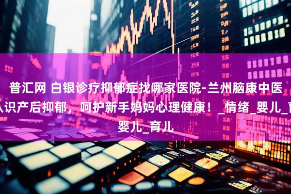 普汇网 白银诊疗抑郁症找哪家医院-兰州脑康中医院认识产后抑郁，呵护新手妈妈心理健康！_情绪_婴儿_育儿